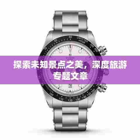 探索未知景点之美，深度旅游专题文章