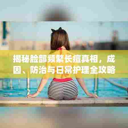 揭秘脸部频繁长痘真相，成因、防治与日常护理全攻略