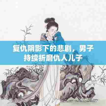 复仇阴影下的悲剧，男子持续折磨仇人儿子