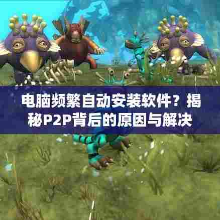 电脑频繁自动安装软件？揭秘P2P背后的原因与解决之道