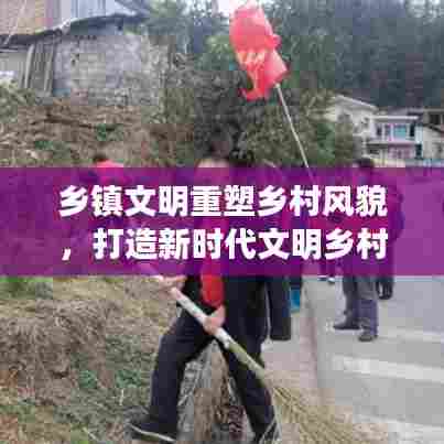 乡镇文明重塑乡村风貌，打造新时代文明乡村新标杆