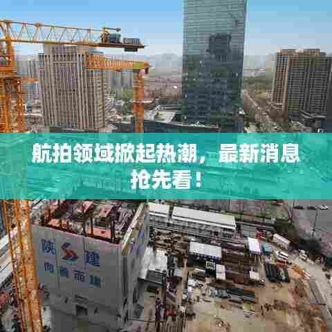 航拍领域掀起热潮，最新消息抢先看！