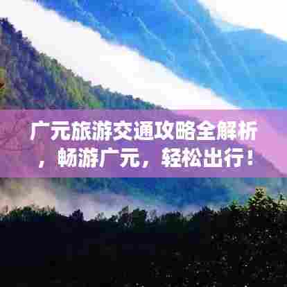 广元旅游交通攻略全解析，畅游广元，轻松出行！