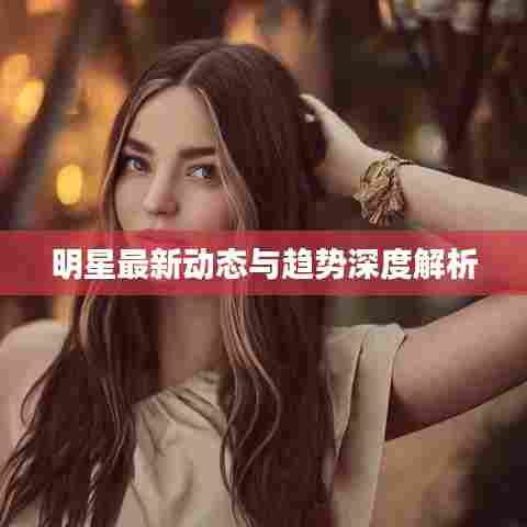 明星最新动态与趋势深度解析