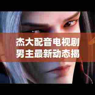 杰大配音电视剧男主最新动态揭秘！