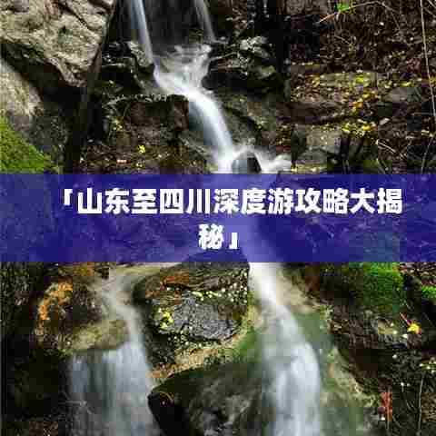 「山东至四川深度游攻略大揭秘」