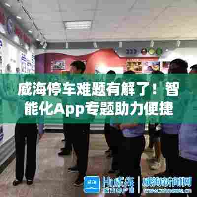 威海停车难题有解了！智能化App专题助力便捷停车