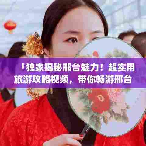 「独家揭秘邢台魅力！超实用旅游攻略视频，带你畅游邢台之美！」