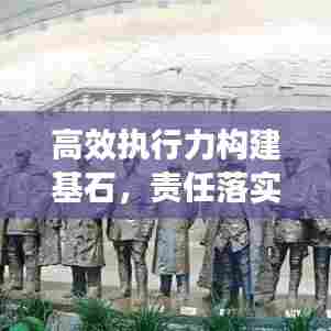 高效执行力构建基石，责任落实方案重磅实施