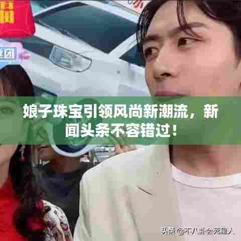 娘子珠宝引领风尚新潮流，新闻头条不容错过！