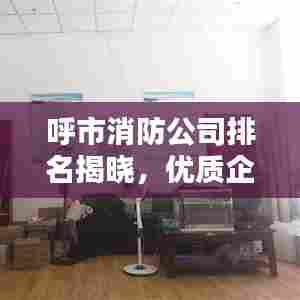 呼市消防公司排名揭晓，优质企业榜单，不容错过！
