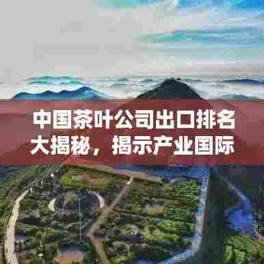 中国茶叶公司出口排名大揭秘，揭示产业国际影响力与茶叶品质之巅