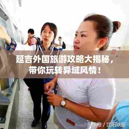 延吉外国旅游攻略大揭秘，带你玩转异域风情！