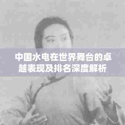 中国水电在世界舞台的卓越表现及排名深度解析