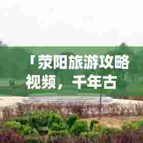 「荥阳旅游攻略视频，千年古县的魅力之旅全解析」