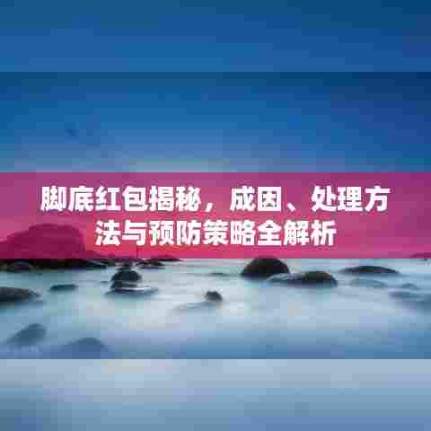 脚底红包揭秘，成因、处理方法与预防策略全解析