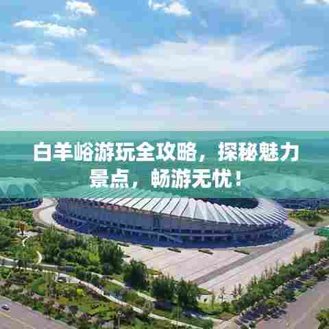 白羊峪游玩全攻略，探秘魅力景点，畅游无忧！