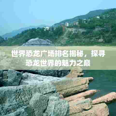世界恐龙广场排名揭秘，探寻恐龙世界的魅力之巅