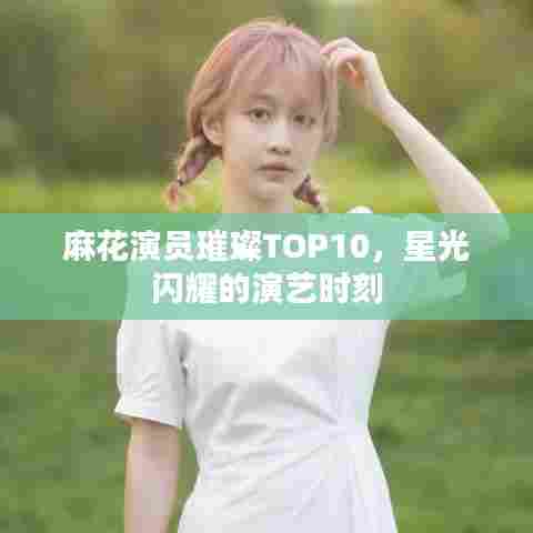 麻花演员璀璨TOP10，星光闪耀的演艺时刻