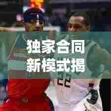 独家合同新模式揭秘，无期限合作，共创无限可能