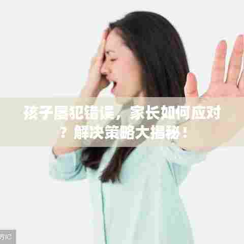 孩子屡犯错误，家长如何应对？解决策略大揭秘！