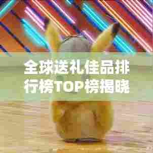 全球送礼佳品排行榜TOP榜揭晓！