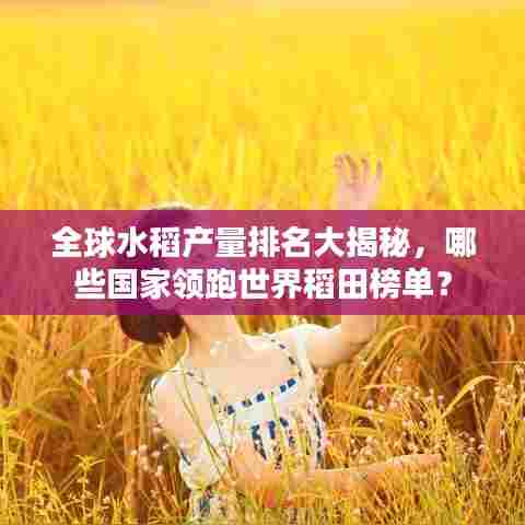 全球水稻产量排名大揭秘，哪些国家领跑世界稻田榜单？
