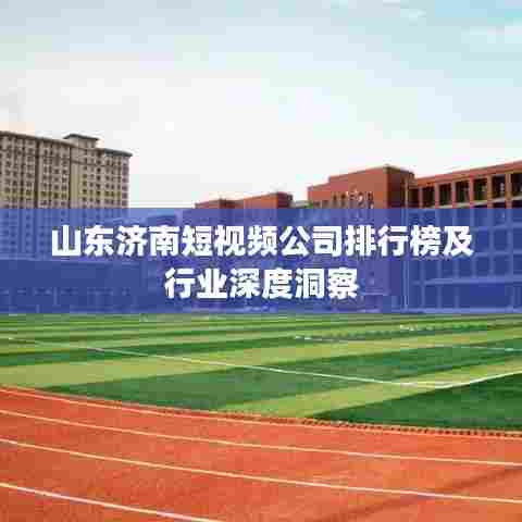 山东济南短视频公司排行榜及行业深度洞察
