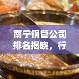 南宁钢管公司排名揭晓，行业影响力榜单揭秘
