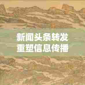 新闻头条转发重塑信息传播模式的力量