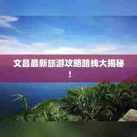 文昌最新旅游攻略路线大揭秘！