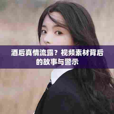 酒后真情流露？视频素材背后的故事与警示