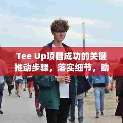 Tee Up项目成功的关键推动步骤，落实细节，助力项目飞跃发展