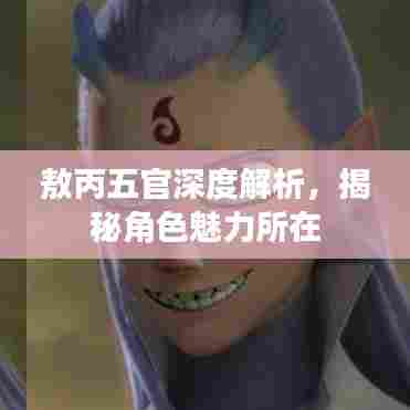 敖丙五官深度解析，揭秘角色魅力所在