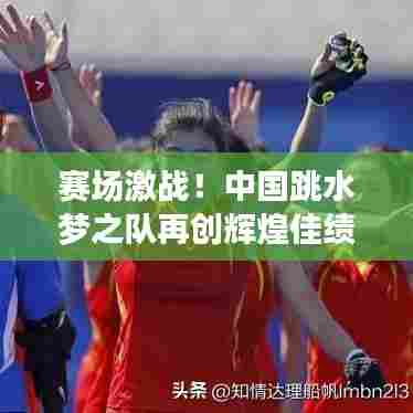 赛场激战！中国跳水梦之队再创辉煌佳绩，最新头条新闻速递